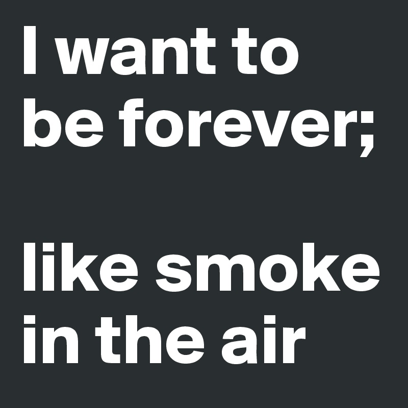 I want to be forever;

like smoke in the air