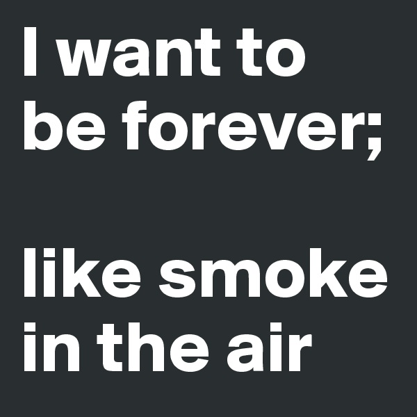 I want to be forever;

like smoke in the air