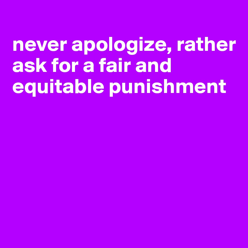 
never apologize, rather ask for a fair and equitable punishment





