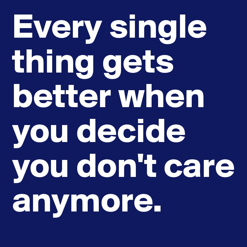 Every single thing gets better when you decide you don't care anymore.