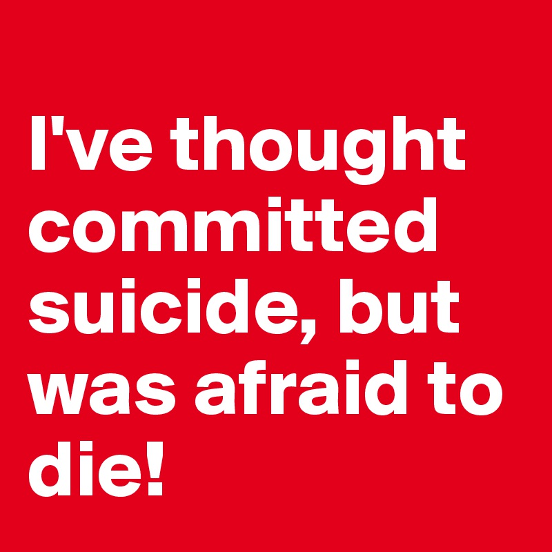 
I've thought committed suicide, but was afraid to die! 