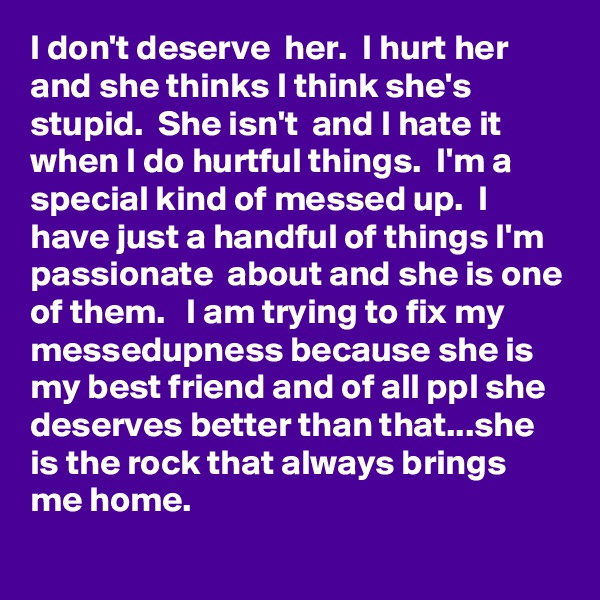 I don't deserve  her.  I hurt her and she thinks I think she's  stupid.  She isn't  and I hate it when I do hurtful things.  I'm a special kind of messed up.  I have just a handful of things I'm passionate  about and she is one of them.   I am trying to fix my messedupness because she is my best friend and of all ppl she deserves better than that...she is the rock that always brings me home. 