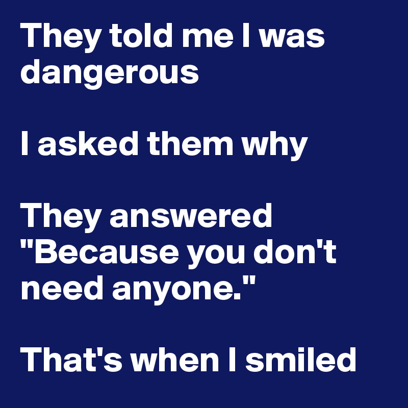 They told me I was dangerous

I asked them why 

They answered "Because you don't need anyone." 

That's when I smiled