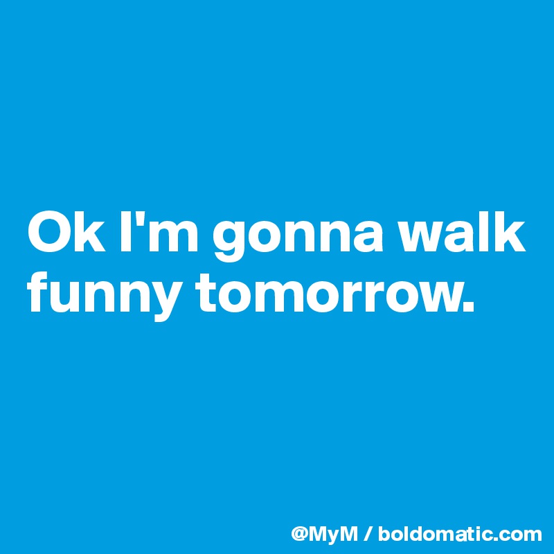 


Ok I'm gonna walk funny tomorrow.


