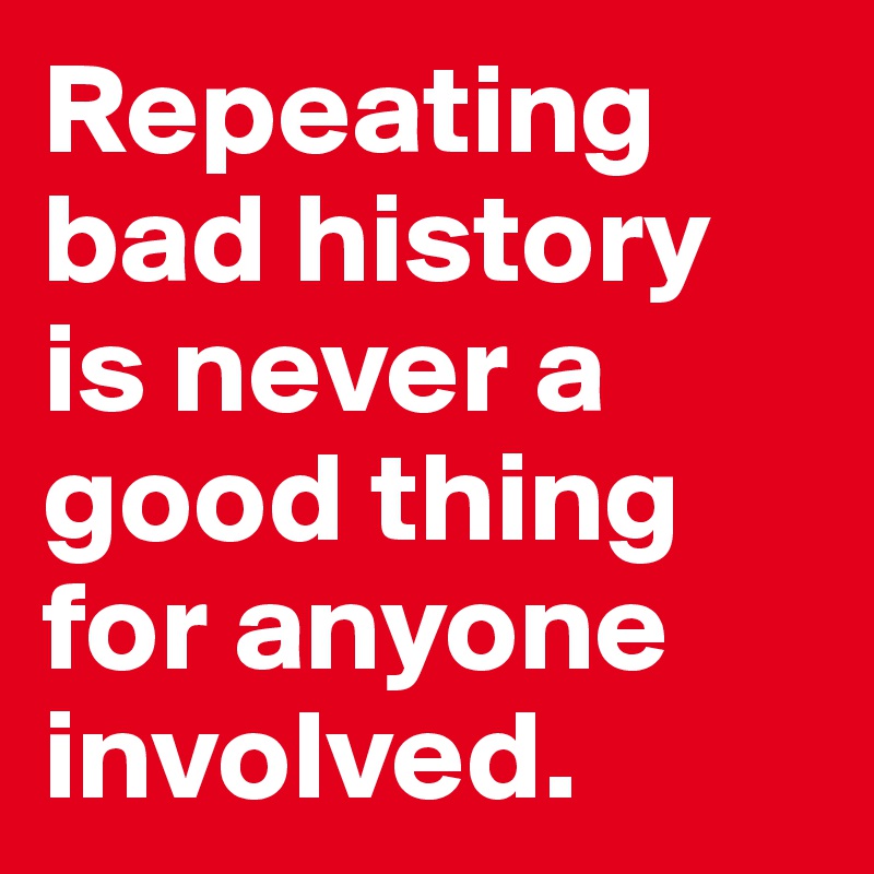 Repeating bad history is never a good thing for anyone involved.