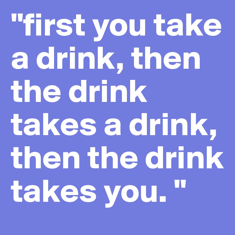 "first you take a drink, then the drink takes a drink, then the drink takes you. "