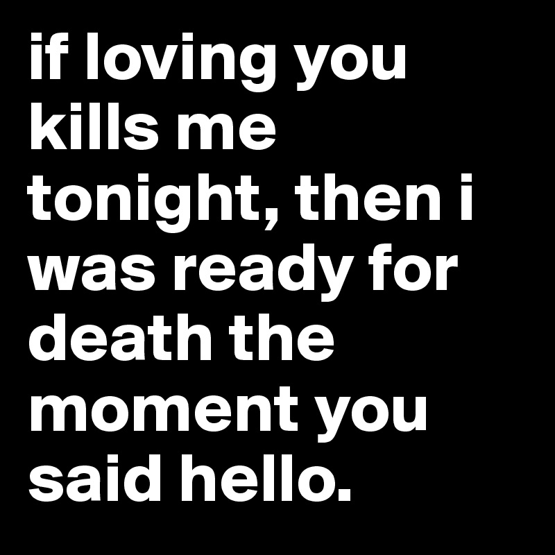 if loving you kills me tonight, then i was ready for death the moment you said hello.