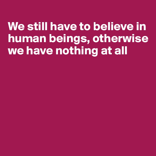 
We still have to believe in human beings, otherwise we have nothing at all






