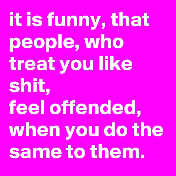 it is funny, that people, who treat you like shit, 
feel offended,
when you do the same to them. 