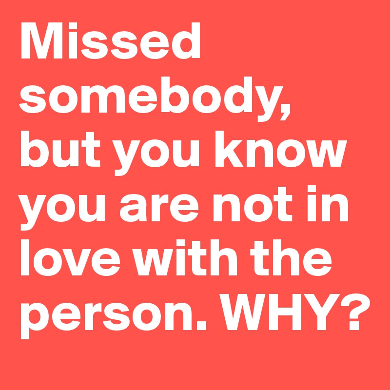 Missed somebody, but you know you are not in love with the person. WHY? 