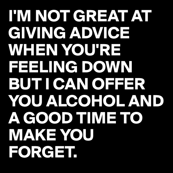 I'M NOT GREAT AT GIVING ADVICE WHEN YOU'RE FEELING DOWN BUT I CAN OFFER YOU ALCOHOL AND A GOOD TIME TO MAKE YOU FORGET. 