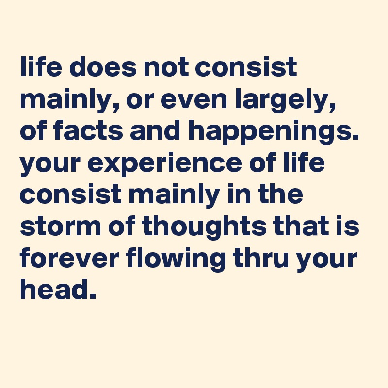 
life does not consist mainly, or even largely, of facts and happenings. your experience of life consist mainly in the storm of thoughts that is forever flowing thru your head.
