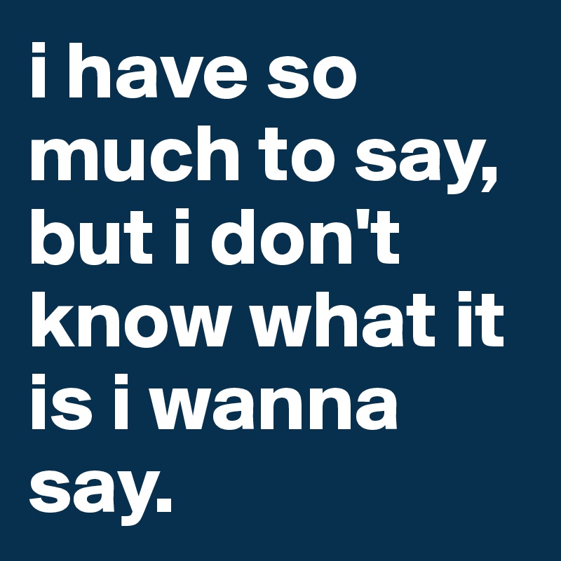 i have so much to say, but i don't know what it is i wanna say.