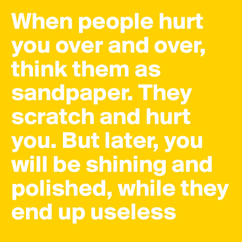 When people hurt you over and over, think them as sandpaper. They scratch and hurt you. But later, you will be shining and polished, while they end up useless