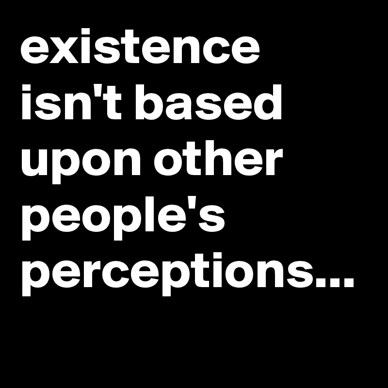 existence isn't based upon other people's perceptions...