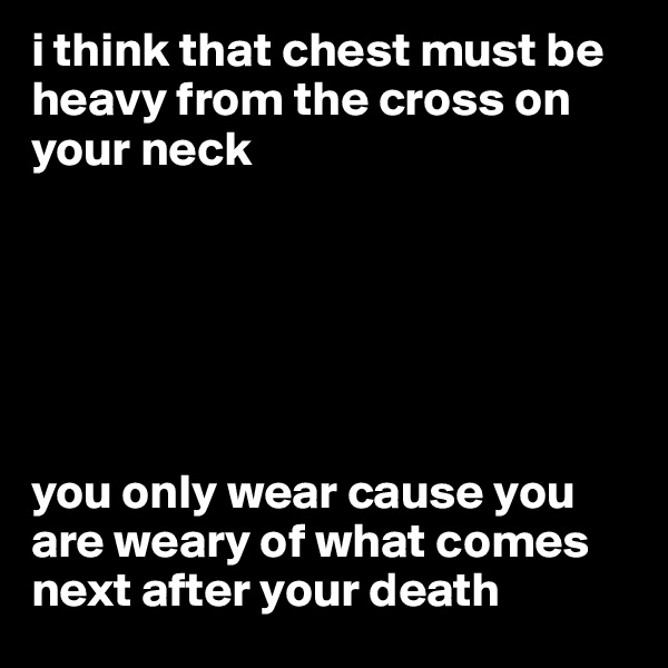 i think that chest must be heavy from the cross on your neck






you only wear cause you are weary of what comes next after your death