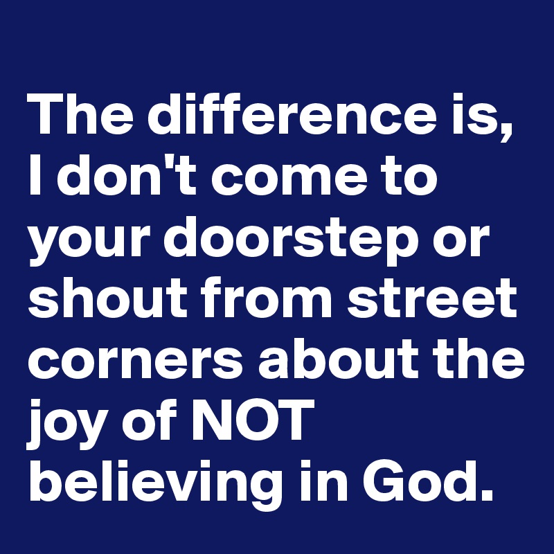 
The difference is, I don't come to your doorstep or shout from street corners about the joy of NOT believing in God.