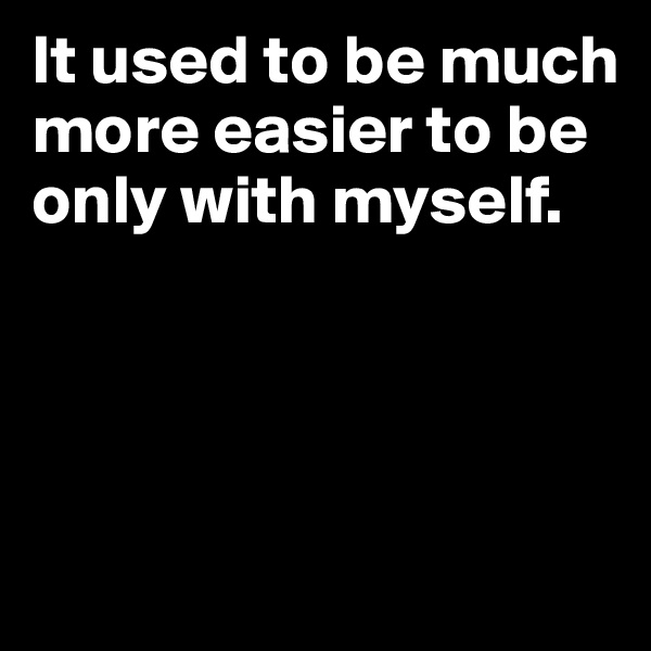 It used to be much more easier to be only with myself.




