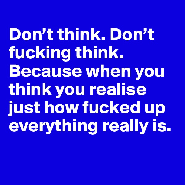 
Don’t think. Don’t fucking think. Because when you think you realise just how fucked up everything really is.

