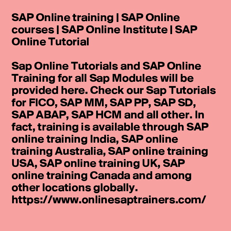 SAP Online training | SAP Online courses | SAP Online Institute | SAP Online Tutorial

Sap Online Tutorials and SAP Online Training for all Sap Modules will be provided here. Check our Sap Tutorials for FICO, SAP MM, SAP PP, SAP SD, SAP ABAP, SAP HCM and all other. In fact, training is available through SAP online training India, SAP online training Australia, SAP online training USA, SAP online training UK, SAP online training Canada and among other locations globally.
https://www.onlinesaptrainers.com/