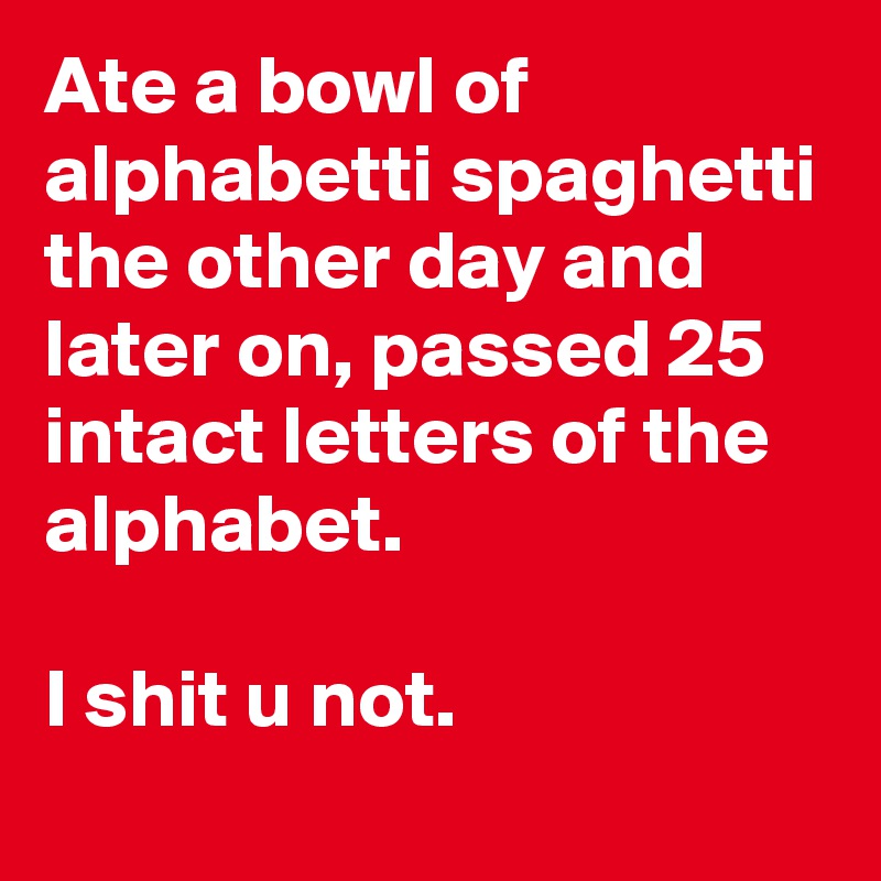 Ate a bowl of alphabetti spaghetti the other day and later on, passed 25 intact letters of the alphabet.

I shit u not.