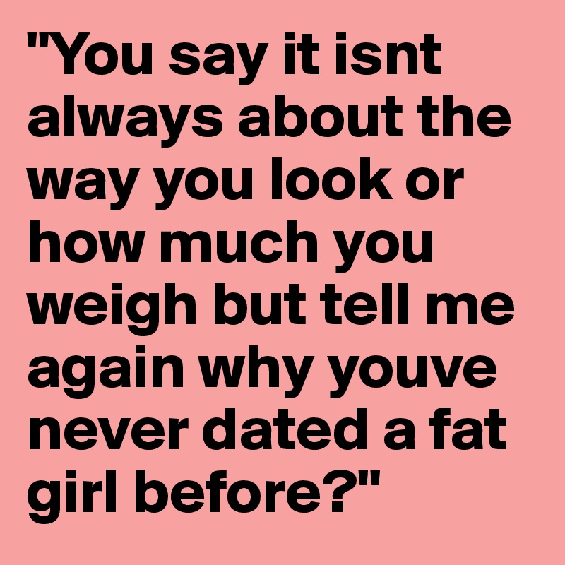"You say it isnt always about the way you look or how much you weigh but tell me again why youve never dated a fat girl before?"