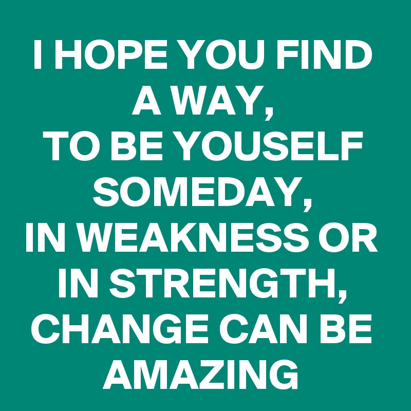 I HOPE YOU FIND A WAY, 
TO BE YOUSELF SOMEDAY, 
IN WEAKNESS OR IN STRENGTH, CHANGE CAN BE
AMAZING