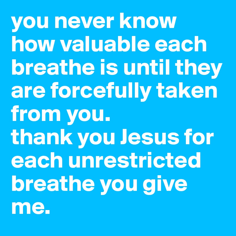 you never know how valuable each breathe is until they are forcefully taken from you. 
thank you Jesus for each unrestricted breathe you give me. 