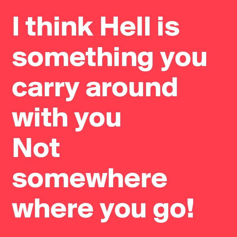 I think Hell is something you carry around with you
Not somewhere where you go!