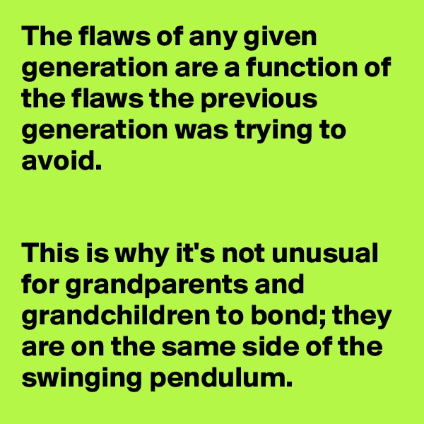 The flaws of any given generation are a function of the flaws the previous generation was trying to avoid.


This is why it's not unusual for grandparents and grandchildren to bond; they are on the same side of the swinging pendulum.
