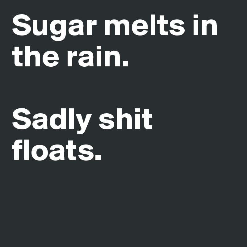 Sugar melts in the rain.

Sadly shit floats.

