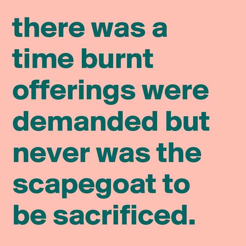 there was a time burnt offerings were demanded but never was the scapegoat to be sacrificed.