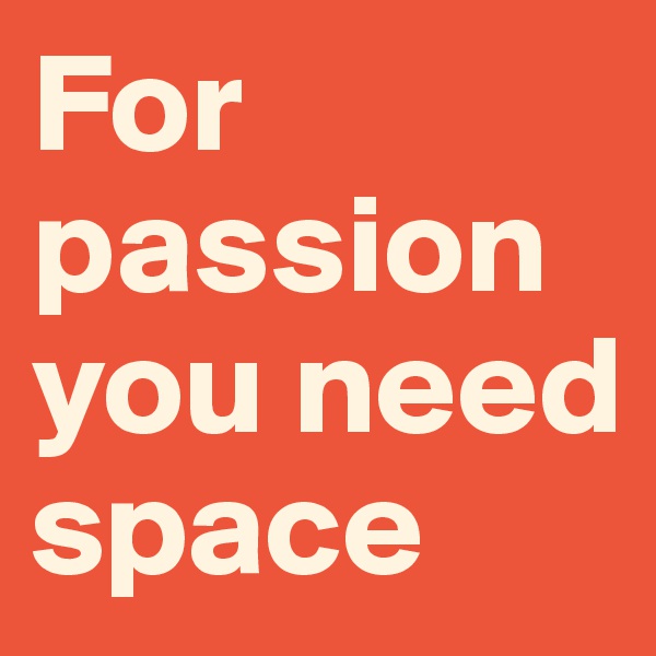 For passion you need space