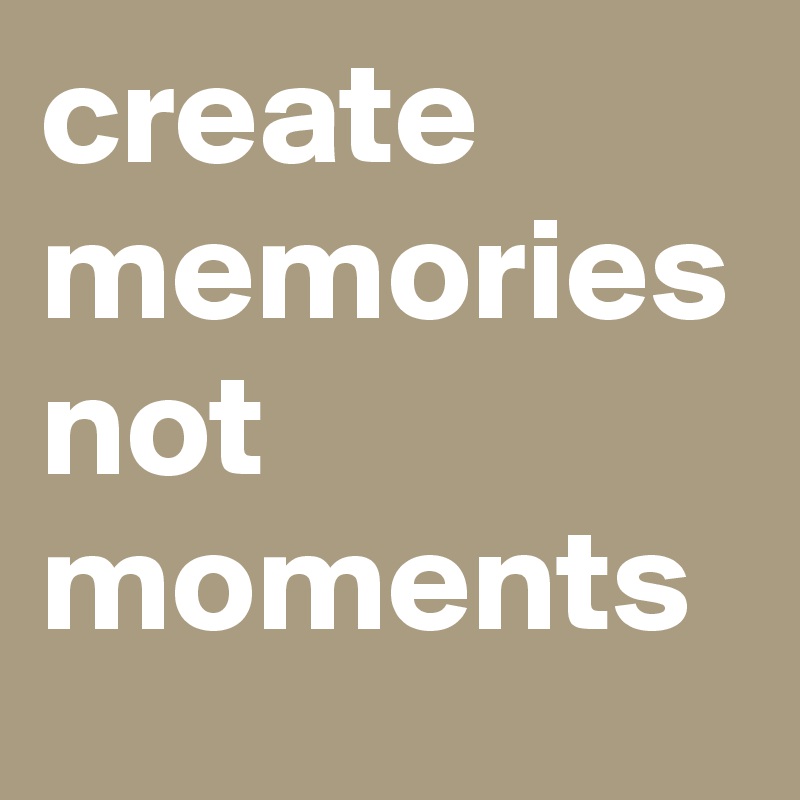 create memories not moments