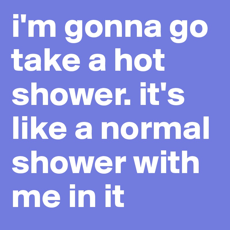 i'm gonna go take a hot shower. it's like a normal shower with me in it