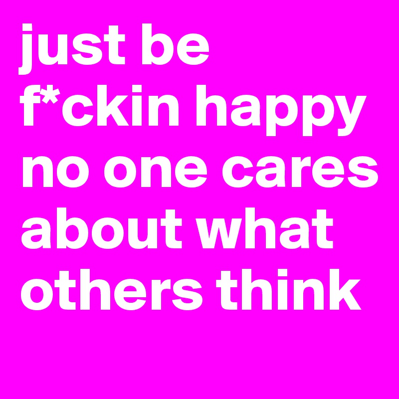 just be f*ckin happy no one cares about what others think