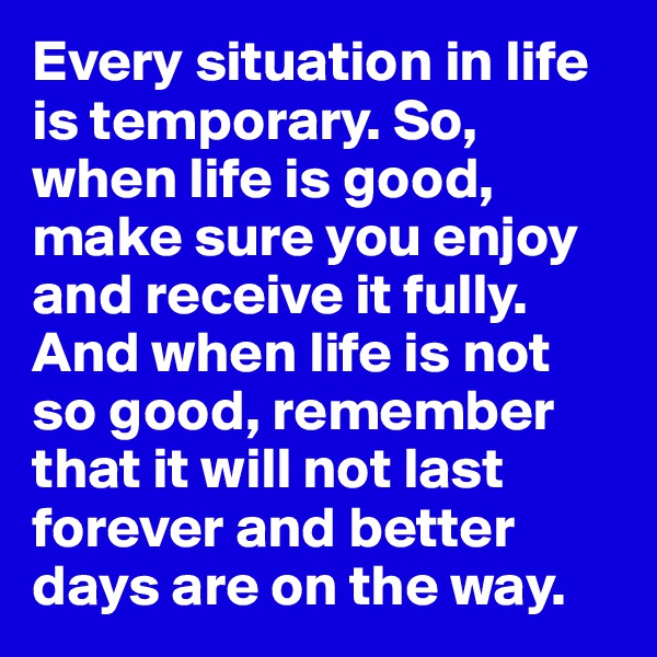 Every situation in life is temporary. So, when life is good, make sure you enjoy and receive it fully. And when life is not so good, remember
that it will not last forever and better days are on the way.