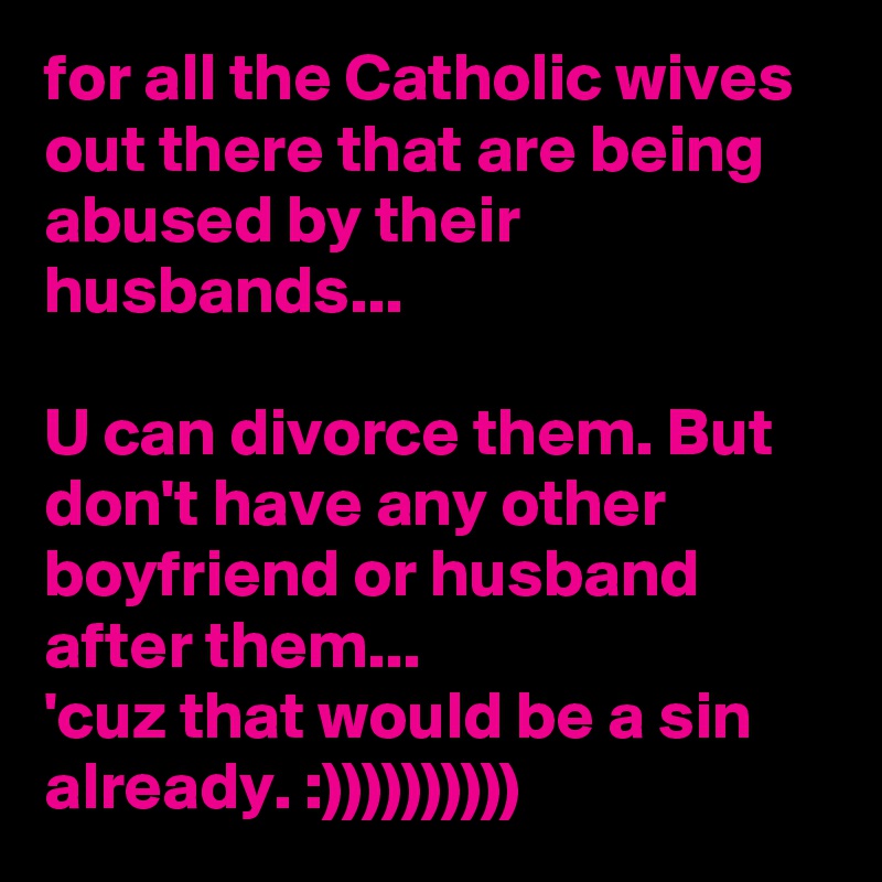 for all the Catholic wives out there that are being abused by their husbands...

U can divorce them. But don't have any other boyfriend or husband after them...
'cuz that would be a sin already. :))))))))))