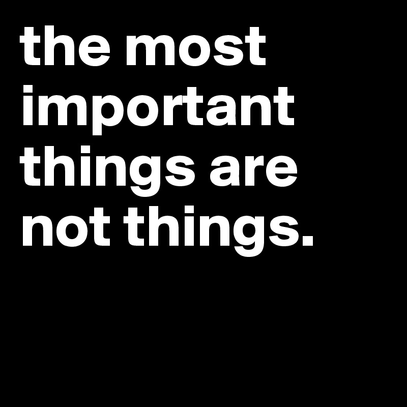 the most important things are not things.


