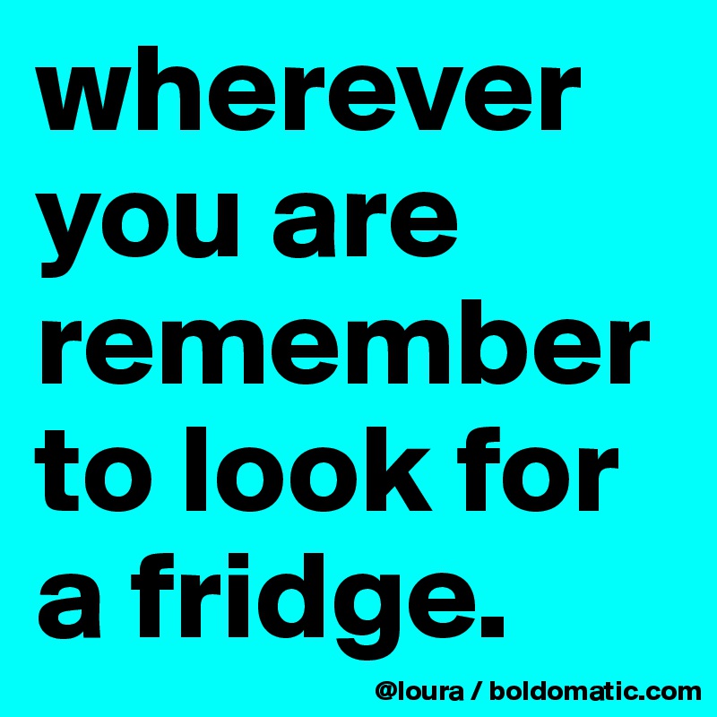 wherever you are
remember to look for a fridge.