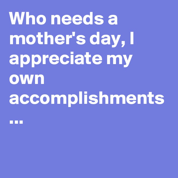 Who needs a mother's day, I appreciate my own accomplishments ...