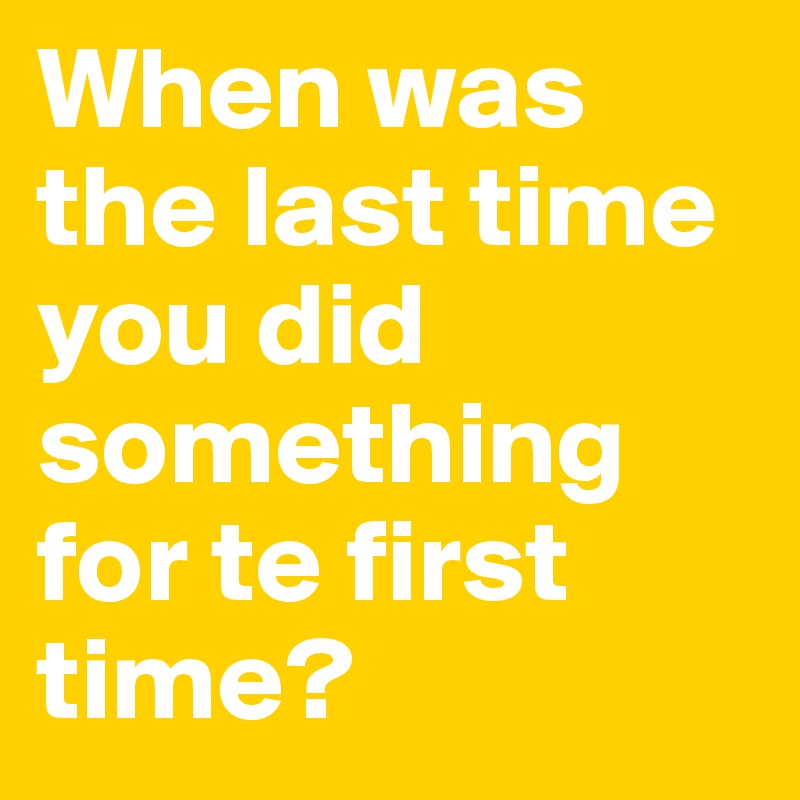 When was the last time
you did something for te first time?