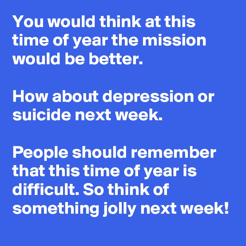 You would think at this time of year the mission would be better.

How about depression or suicide next week. 

People should remember that this time of year is difficult. So think of something jolly next week!