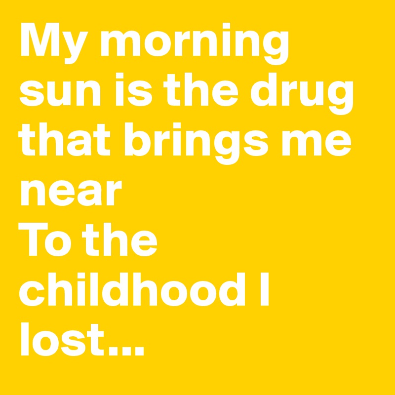 My morning sun is the drug that brings me near
To the childhood I lost...
