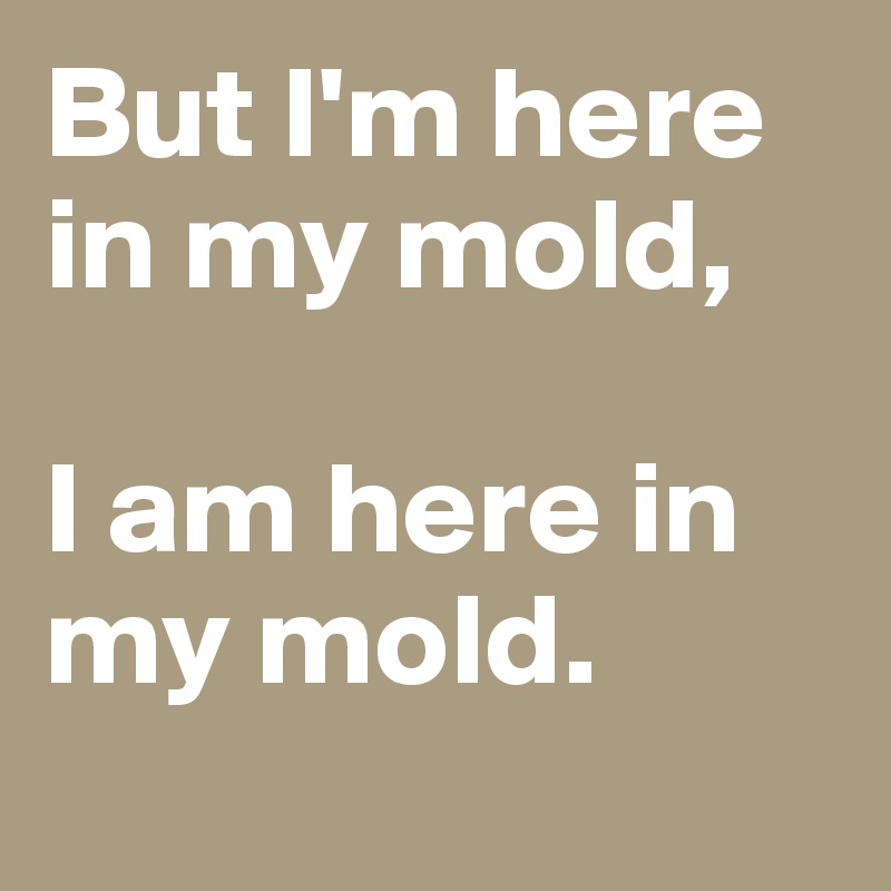 But I'm here in my mold, 

I am here in my mold. 
