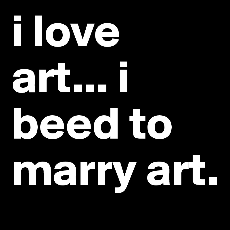 i love art... i beed to marry art.