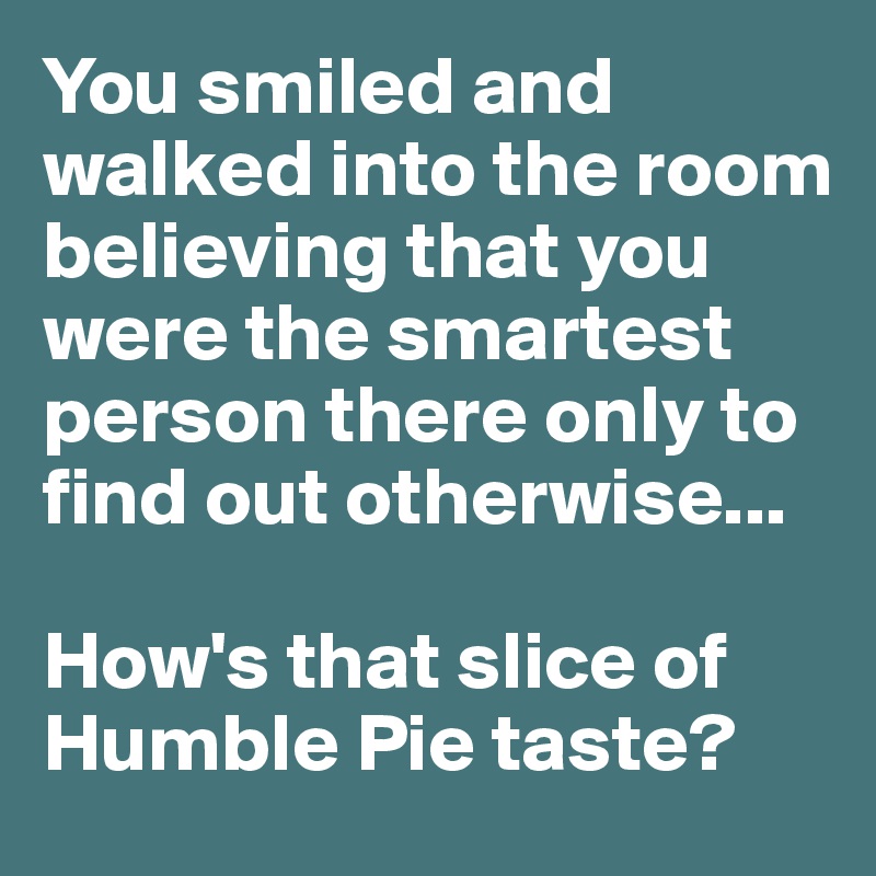 You smiled and walked into the room believing that you were the smartest person there only to find out otherwise...

How's that slice of Humble Pie taste?