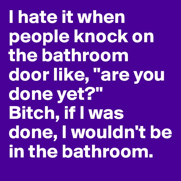 I hate it when people knock on the bathroom door like, "are you done yet?" 
Bitch, if I was done, I wouldn't be in the bathroom. 