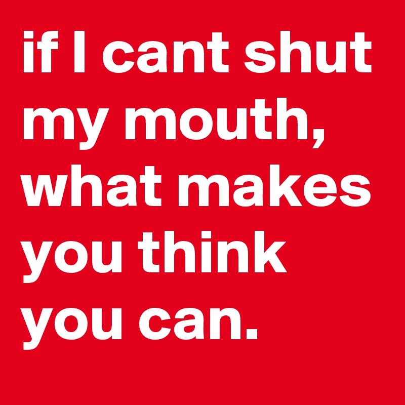 if I cant shut my mouth,
what makes you think you can.