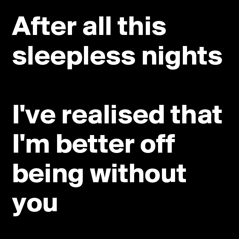 After all this sleepless nights

I've realised that I'm better off
being without you